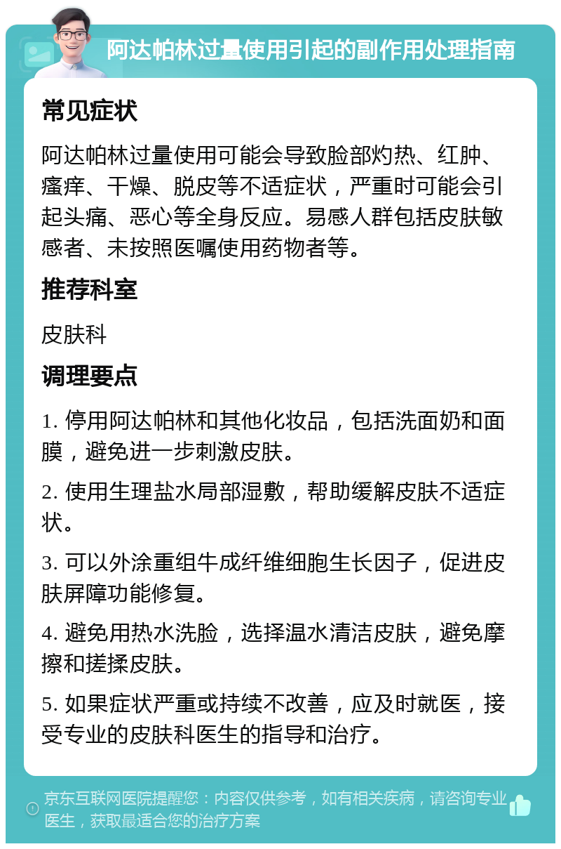 阿达帕林过量使用引起的副作用处理指南 常见症状 阿达帕林过量使用可能会导致脸部灼热、红肿、瘙痒、干燥、脱皮等不适症状，严重时可能会引起头痛、恶心等全身反应。易感人群包括皮肤敏感者、未按照医嘱使用药物者等。 推荐科室 皮肤科 调理要点 1. 停用阿达帕林和其他化妆品，包括洗面奶和面膜，避免进一步刺激皮肤。 2. 使用生理盐水局部湿敷，帮助缓解皮肤不适症状。 3. 可以外涂重组牛成纤维细胞生长因子，促进皮肤屏障功能修复。 4. 避免用热水洗脸，选择温水清洁皮肤，避免摩擦和搓揉皮肤。 5. 如果症状严重或持续不改善，应及时就医，接受专业的皮肤科医生的指导和治疗。