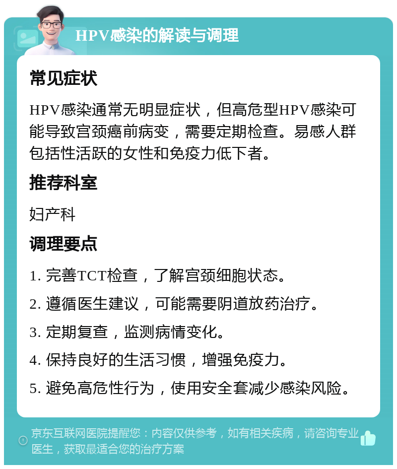 HPV感染的解读与调理 常见症状 HPV感染通常无明显症状，但高危型HPV感染可能导致宫颈癌前病变，需要定期检查。易感人群包括性活跃的女性和免疫力低下者。 推荐科室 妇产科 调理要点 1. 完善TCT检查，了解宫颈细胞状态。 2. 遵循医生建议，可能需要阴道放药治疗。 3. 定期复查，监测病情变化。 4. 保持良好的生活习惯，增强免疫力。 5. 避免高危性行为，使用安全套减少感染风险。