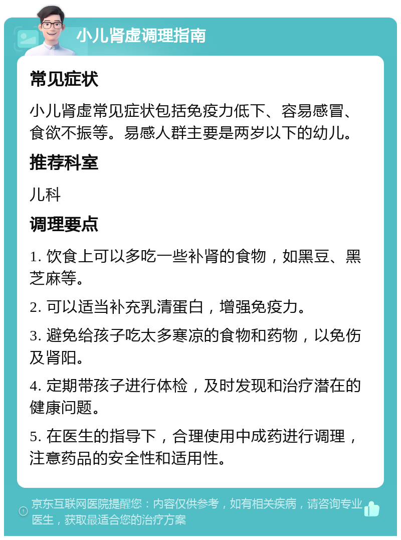 小儿肾虚调理指南 常见症状 小儿肾虚常见症状包括免疫力低下、容易感冒、食欲不振等。易感人群主要是两岁以下的幼儿。 推荐科室 儿科 调理要点 1. 饮食上可以多吃一些补肾的食物，如黑豆、黑芝麻等。 2. 可以适当补充乳清蛋白，增强免疫力。 3. 避免给孩子吃太多寒凉的食物和药物，以免伤及肾阳。 4. 定期带孩子进行体检，及时发现和治疗潜在的健康问题。 5. 在医生的指导下，合理使用中成药进行调理，注意药品的安全性和适用性。