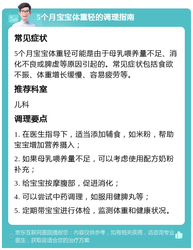 5个月宝宝体重轻的调理指南 常见症状 5个月宝宝体重轻可能是由于母乳喂养量不足、消化不良或脾虚等原因引起的。常见症状包括食欲不振、体重增长缓慢、容易疲劳等。 推荐科室 儿科 调理要点 1. 在医生指导下，适当添加辅食，如米粉，帮助宝宝增加营养摄入； 2. 如果母乳喂养量不足，可以考虑使用配方奶粉补充； 3. 给宝宝按摩腹部，促进消化； 4. 可以尝试中药调理，如服用健脾丸等； 5. 定期带宝宝进行体检，监测体重和健康状况。