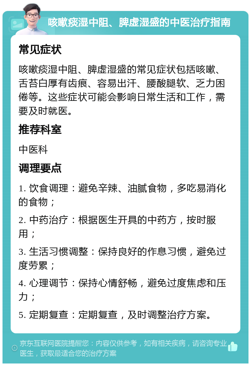 咳嗽痰湿中阻、脾虚湿盛的中医治疗指南 常见症状 咳嗽痰湿中阻、脾虚湿盛的常见症状包括咳嗽、舌苔白厚有齿痕、容易出汗、腰酸腿软、乏力困倦等。这些症状可能会影响日常生活和工作，需要及时就医。 推荐科室 中医科 调理要点 1. 饮食调理：避免辛辣、油腻食物，多吃易消化的食物； 2. 中药治疗：根据医生开具的中药方，按时服用； 3. 生活习惯调整：保持良好的作息习惯，避免过度劳累； 4. 心理调节：保持心情舒畅，避免过度焦虑和压力； 5. 定期复查：定期复查，及时调整治疗方案。