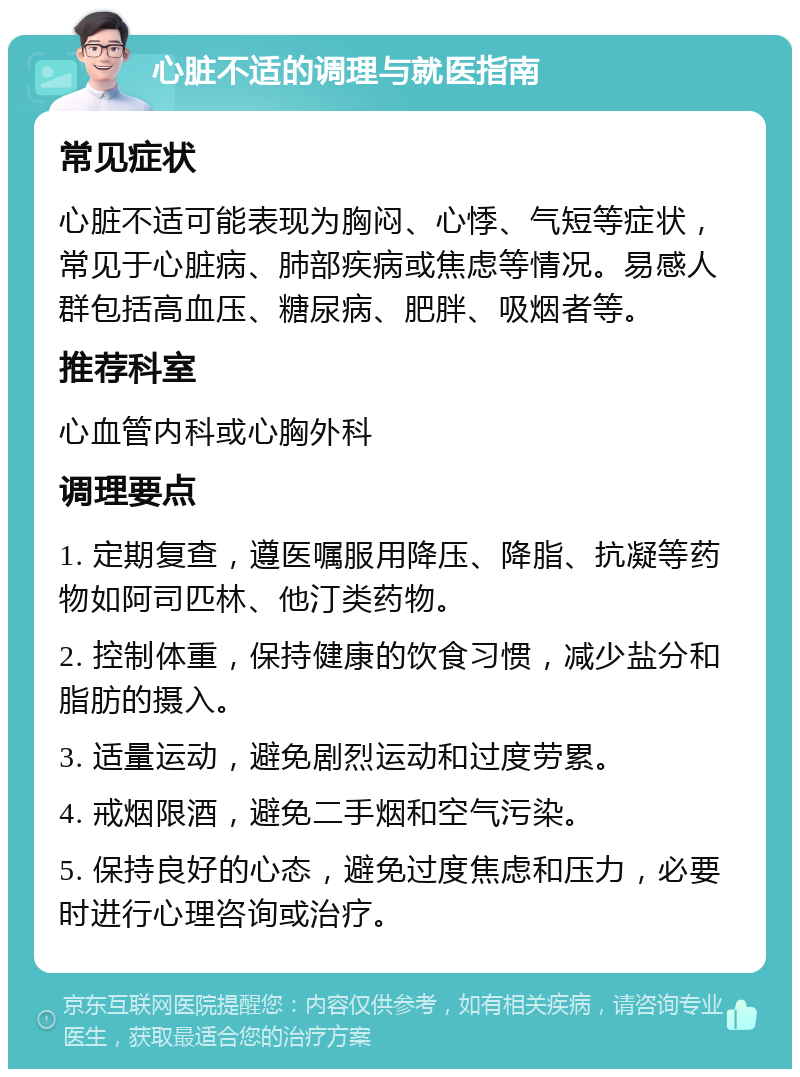 心脏不适的调理与就医指南 常见症状 心脏不适可能表现为胸闷、心悸、气短等症状，常见于心脏病、肺部疾病或焦虑等情况。易感人群包括高血压、糖尿病、肥胖、吸烟者等。 推荐科室 心血管内科或心胸外科 调理要点 1. 定期复查，遵医嘱服用降压、降脂、抗凝等药物如阿司匹林、他汀类药物。 2. 控制体重，保持健康的饮食习惯，减少盐分和脂肪的摄入。 3. 适量运动，避免剧烈运动和过度劳累。 4. 戒烟限酒，避免二手烟和空气污染。 5. 保持良好的心态，避免过度焦虑和压力，必要时进行心理咨询或治疗。