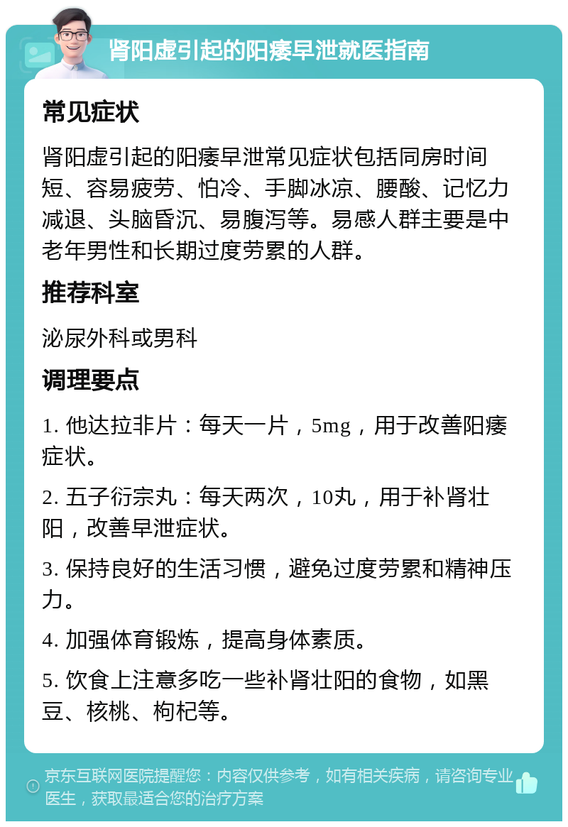 肾阳虚引起的阳痿早泄就医指南 常见症状 肾阳虚引起的阳痿早泄常见症状包括同房时间短、容易疲劳、怕冷、手脚冰凉、腰酸、记忆力减退、头脑昏沉、易腹泻等。易感人群主要是中老年男性和长期过度劳累的人群。 推荐科室 泌尿外科或男科 调理要点 1. 他达拉非片：每天一片，5mg，用于改善阳痿症状。 2. 五子衍宗丸：每天两次，10丸，用于补肾壮阳，改善早泄症状。 3. 保持良好的生活习惯，避免过度劳累和精神压力。 4. 加强体育锻炼，提高身体素质。 5. 饮食上注意多吃一些补肾壮阳的食物，如黑豆、核桃、枸杞等。