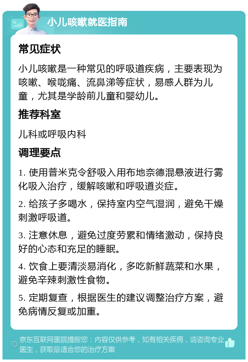 小儿咳嗽就医指南 常见症状 小儿咳嗽是一种常见的呼吸道疾病，主要表现为咳嗽、喉咙痛、流鼻涕等症状，易感人群为儿童，尤其是学龄前儿童和婴幼儿。 推荐科室 儿科或呼吸内科 调理要点 1. 使用普米克令舒吸入用布地奈德混悬液进行雾化吸入治疗，缓解咳嗽和呼吸道炎症。 2. 给孩子多喝水，保持室内空气湿润，避免干燥刺激呼吸道。 3. 注意休息，避免过度劳累和情绪激动，保持良好的心态和充足的睡眠。 4. 饮食上要清淡易消化，多吃新鲜蔬菜和水果，避免辛辣刺激性食物。 5. 定期复查，根据医生的建议调整治疗方案，避免病情反复或加重。