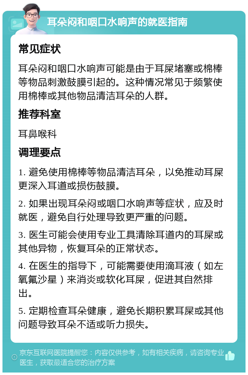 耳朵闷和咽口水响声的就医指南 常见症状 耳朵闷和咽口水响声可能是由于耳屎堵塞或棉棒等物品刺激鼓膜引起的。这种情况常见于频繁使用棉棒或其他物品清洁耳朵的人群。 推荐科室 耳鼻喉科 调理要点 1. 避免使用棉棒等物品清洁耳朵，以免推动耳屎更深入耳道或损伤鼓膜。 2. 如果出现耳朵闷或咽口水响声等症状，应及时就医，避免自行处理导致更严重的问题。 3. 医生可能会使用专业工具清除耳道内的耳屎或其他异物，恢复耳朵的正常状态。 4. 在医生的指导下，可能需要使用滴耳液（如左氧氟沙星）来消炎或软化耳屎，促进其自然排出。 5. 定期检查耳朵健康，避免长期积累耳屎或其他问题导致耳朵不适或听力损失。