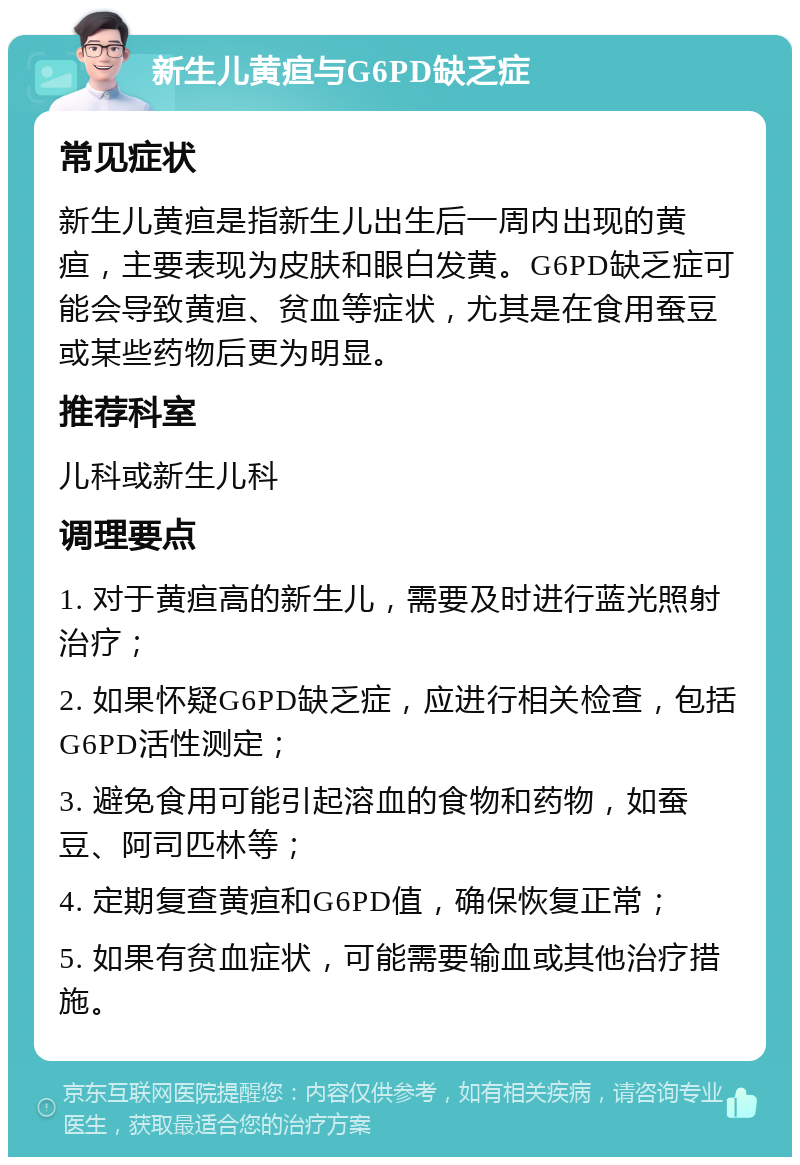 新生儿黄疸与G6PD缺乏症 常见症状 新生儿黄疸是指新生儿出生后一周内出现的黄疸，主要表现为皮肤和眼白发黄。G6PD缺乏症可能会导致黄疸、贫血等症状，尤其是在食用蚕豆或某些药物后更为明显。 推荐科室 儿科或新生儿科 调理要点 1. 对于黄疸高的新生儿，需要及时进行蓝光照射治疗； 2. 如果怀疑G6PD缺乏症，应进行相关检查，包括G6PD活性测定； 3. 避免食用可能引起溶血的食物和药物，如蚕豆、阿司匹林等； 4. 定期复查黄疸和G6PD值，确保恢复正常； 5. 如果有贫血症状，可能需要输血或其他治疗措施。