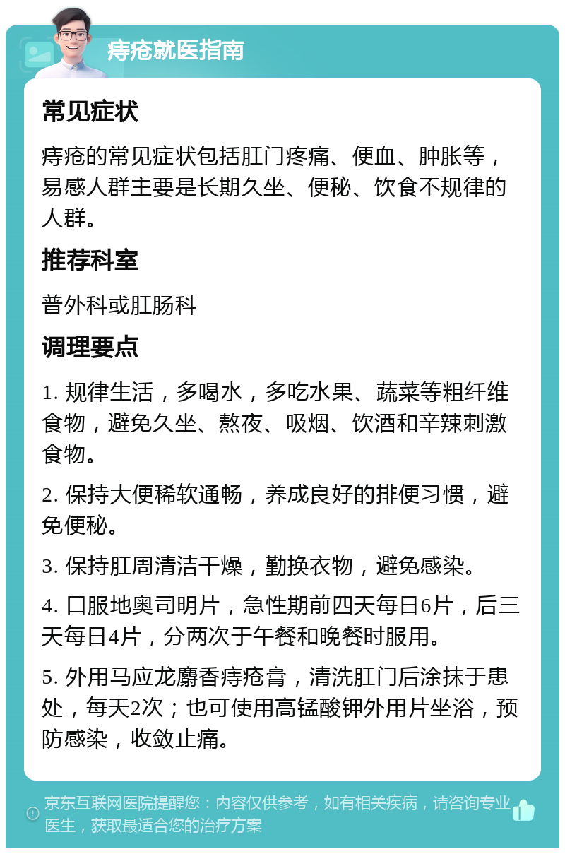 痔疮就医指南 常见症状 痔疮的常见症状包括肛门疼痛、便血、肿胀等，易感人群主要是长期久坐、便秘、饮食不规律的人群。 推荐科室 普外科或肛肠科 调理要点 1. 规律生活，多喝水，多吃水果、蔬菜等粗纤维食物，避免久坐、熬夜、吸烟、饮酒和辛辣刺激食物。 2. 保持大便稀软通畅，养成良好的排便习惯，避免便秘。 3. 保持肛周清洁干燥，勤换衣物，避免感染。 4. 口服地奥司明片，急性期前四天每日6片，后三天每日4片，分两次于午餐和晚餐时服用。 5. 外用马应龙麝香痔疮膏，清洗肛门后涂抹于患处，每天2次；也可使用高锰酸钾外用片坐浴，预防感染，收敛止痛。