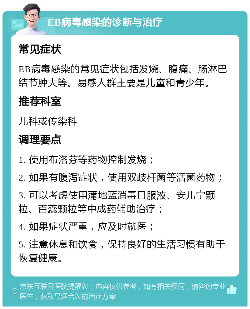 EB病毒感染的诊断与治疗 常见症状 EB病毒感染的常见症状包括发烧、腹痛、肠淋巴结节肿大等。易感人群主要是儿童和青少年。 推荐科室 儿科或传染科 调理要点 1. 使用布洛芬等药物控制发烧； 2. 如果有腹泻症状，使用双歧杆菌等活菌药物； 3. 可以考虑使用蒲地蓝消毒口服液、安儿宁颗粒、百蕊颗粒等中成药辅助治疗； 4. 如果症状严重，应及时就医； 5. 注意休息和饮食，保持良好的生活习惯有助于恢复健康。