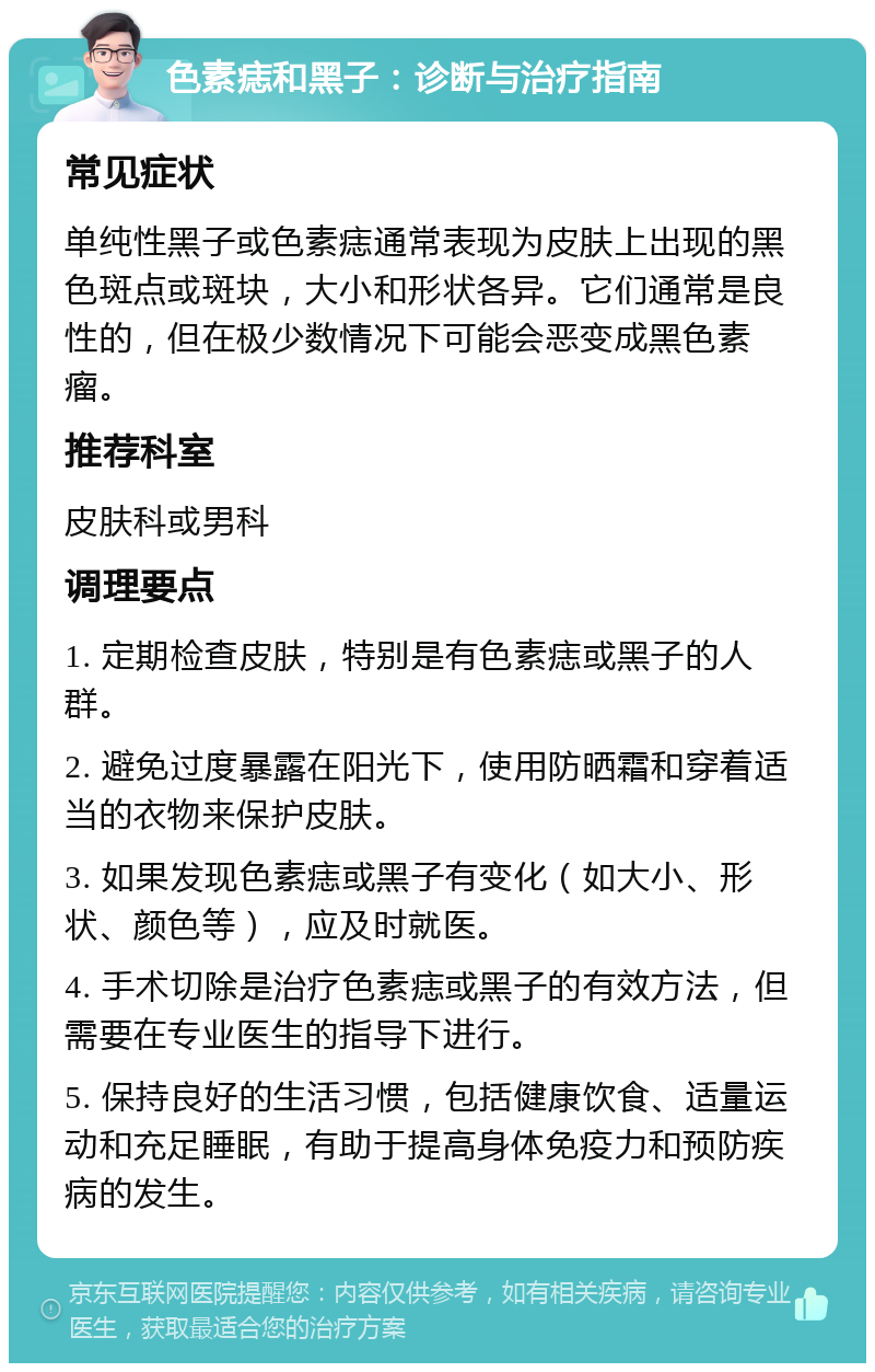 色素痣和黑子：诊断与治疗指南 常见症状 单纯性黑子或色素痣通常表现为皮肤上出现的黑色斑点或斑块，大小和形状各异。它们通常是良性的，但在极少数情况下可能会恶变成黑色素瘤。 推荐科室 皮肤科或男科 调理要点 1. 定期检查皮肤，特别是有色素痣或黑子的人群。 2. 避免过度暴露在阳光下，使用防晒霜和穿着适当的衣物来保护皮肤。 3. 如果发现色素痣或黑子有变化（如大小、形状、颜色等），应及时就医。 4. 手术切除是治疗色素痣或黑子的有效方法，但需要在专业医生的指导下进行。 5. 保持良好的生活习惯，包括健康饮食、适量运动和充足睡眠，有助于提高身体免疫力和预防疾病的发生。