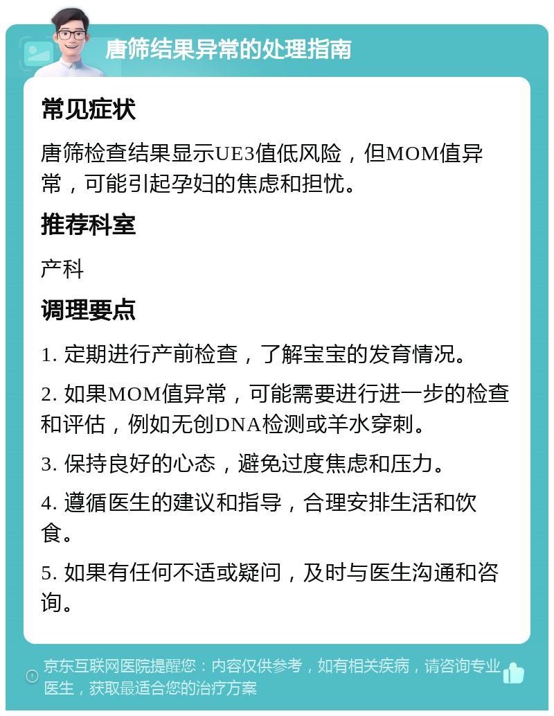 唐筛结果异常的处理指南 常见症状 唐筛检查结果显示UE3值低风险，但MOM值异常，可能引起孕妇的焦虑和担忧。 推荐科室 产科 调理要点 1. 定期进行产前检查，了解宝宝的发育情况。 2. 如果MOM值异常，可能需要进行进一步的检查和评估，例如无创DNA检测或羊水穿刺。 3. 保持良好的心态，避免过度焦虑和压力。 4. 遵循医生的建议和指导，合理安排生活和饮食。 5. 如果有任何不适或疑问，及时与医生沟通和咨询。