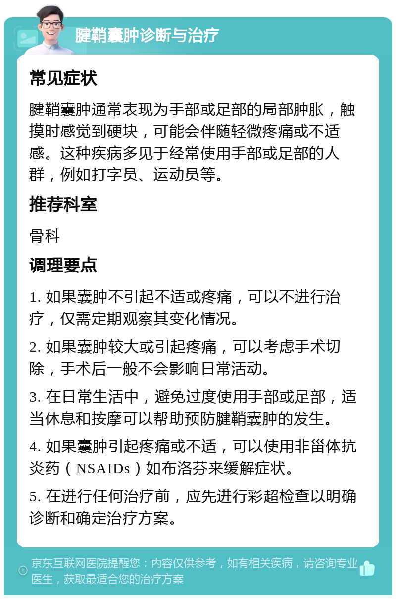 腱鞘囊肿诊断与治疗 常见症状 腱鞘囊肿通常表现为手部或足部的局部肿胀，触摸时感觉到硬块，可能会伴随轻微疼痛或不适感。这种疾病多见于经常使用手部或足部的人群，例如打字员、运动员等。 推荐科室 骨科 调理要点 1. 如果囊肿不引起不适或疼痛，可以不进行治疗，仅需定期观察其变化情况。 2. 如果囊肿较大或引起疼痛，可以考虑手术切除，手术后一般不会影响日常活动。 3. 在日常生活中，避免过度使用手部或足部，适当休息和按摩可以帮助预防腱鞘囊肿的发生。 4. 如果囊肿引起疼痛或不适，可以使用非甾体抗炎药（NSAIDs）如布洛芬来缓解症状。 5. 在进行任何治疗前，应先进行彩超检查以明确诊断和确定治疗方案。