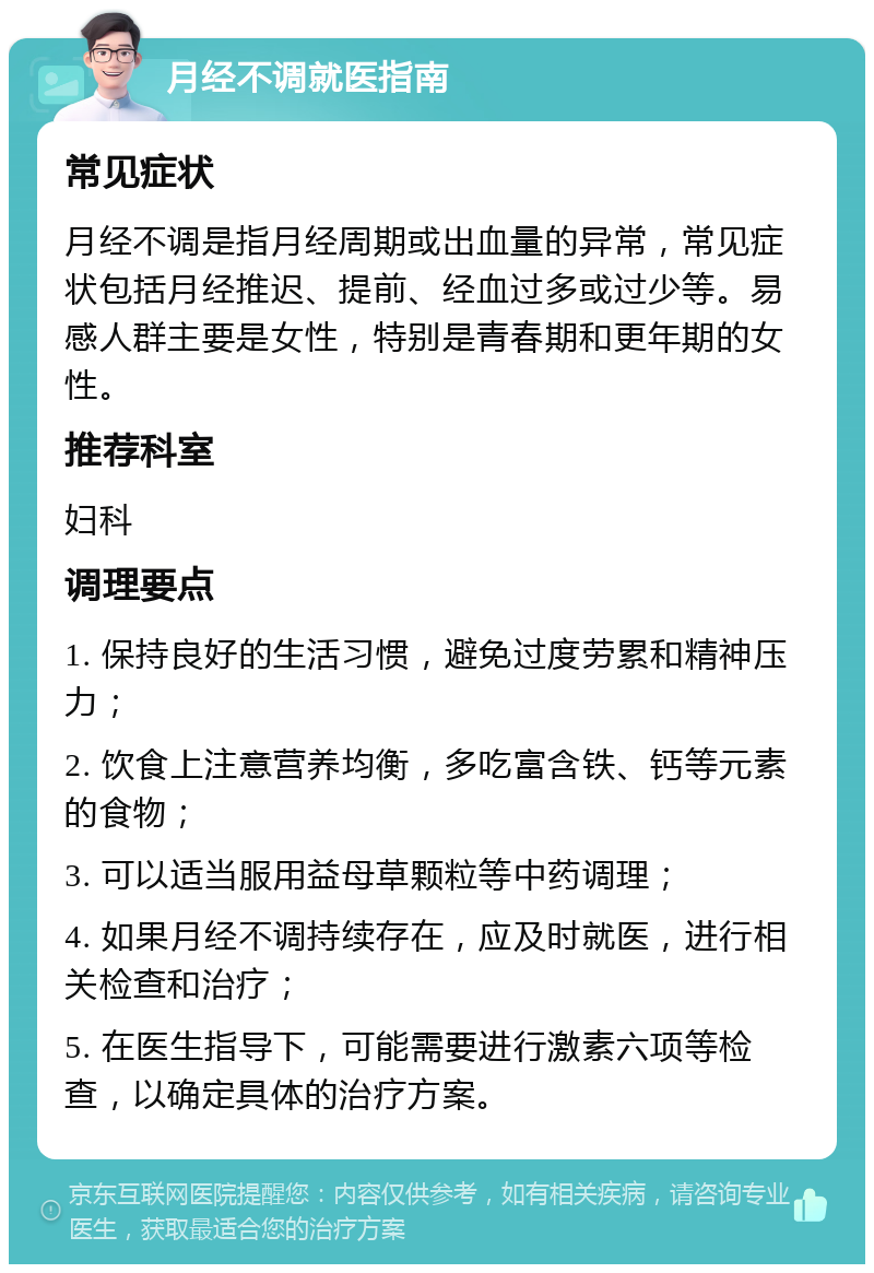 月经不调就医指南 常见症状 月经不调是指月经周期或出血量的异常，常见症状包括月经推迟、提前、经血过多或过少等。易感人群主要是女性，特别是青春期和更年期的女性。 推荐科室 妇科 调理要点 1. 保持良好的生活习惯，避免过度劳累和精神压力； 2. 饮食上注意营养均衡，多吃富含铁、钙等元素的食物； 3. 可以适当服用益母草颗粒等中药调理； 4. 如果月经不调持续存在，应及时就医，进行相关检查和治疗； 5. 在医生指导下，可能需要进行激素六项等检查，以确定具体的治疗方案。