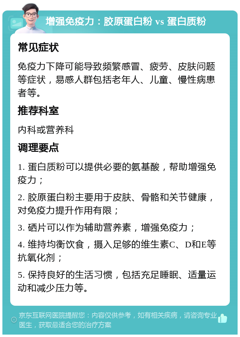 增强免疫力：胶原蛋白粉 vs 蛋白质粉 常见症状 免疫力下降可能导致频繁感冒、疲劳、皮肤问题等症状，易感人群包括老年人、儿童、慢性病患者等。 推荐科室 内科或营养科 调理要点 1. 蛋白质粉可以提供必要的氨基酸，帮助增强免疫力； 2. 胶原蛋白粉主要用于皮肤、骨骼和关节健康，对免疫力提升作用有限； 3. 硒片可以作为辅助营养素，增强免疫力； 4. 维持均衡饮食，摄入足够的维生素C、D和E等抗氧化剂； 5. 保持良好的生活习惯，包括充足睡眠、适量运动和减少压力等。