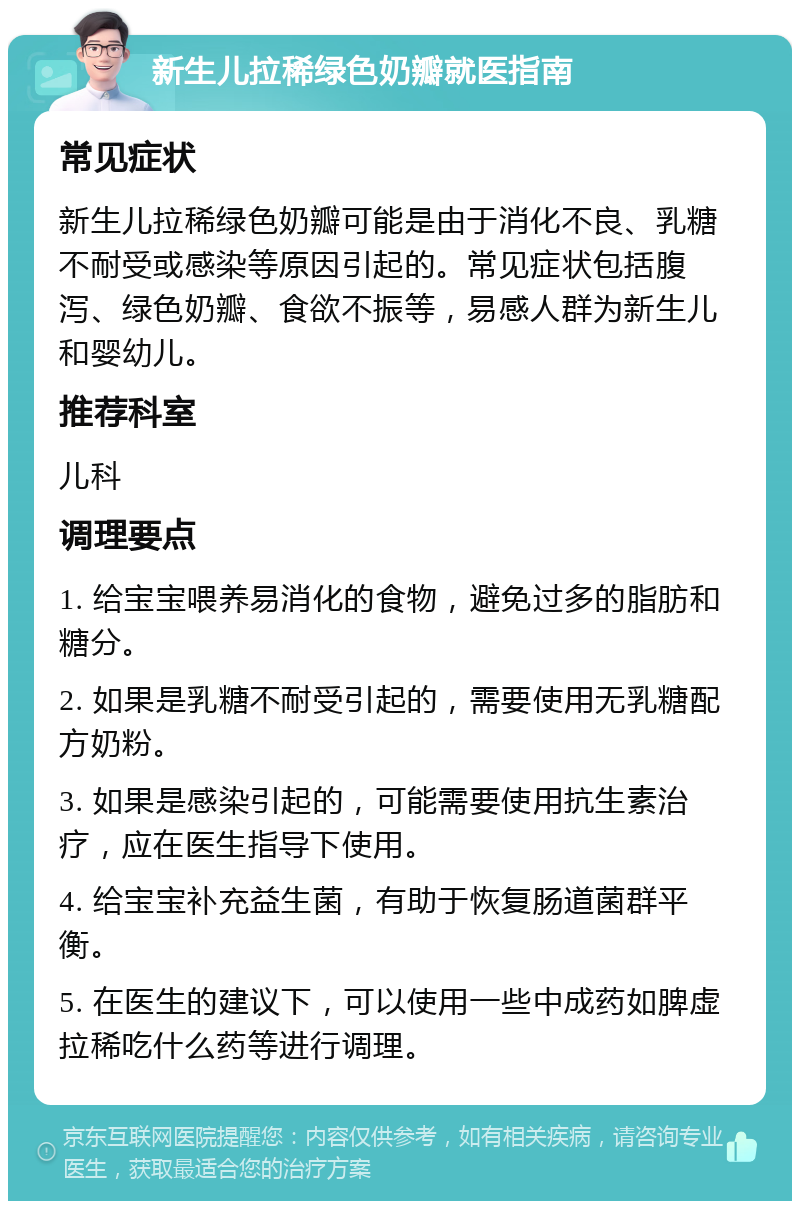 新生儿拉稀绿色奶瓣就医指南 常见症状 新生儿拉稀绿色奶瓣可能是由于消化不良、乳糖不耐受或感染等原因引起的。常见症状包括腹泻、绿色奶瓣、食欲不振等，易感人群为新生儿和婴幼儿。 推荐科室 儿科 调理要点 1. 给宝宝喂养易消化的食物，避免过多的脂肪和糖分。 2. 如果是乳糖不耐受引起的，需要使用无乳糖配方奶粉。 3. 如果是感染引起的，可能需要使用抗生素治疗，应在医生指导下使用。 4. 给宝宝补充益生菌，有助于恢复肠道菌群平衡。 5. 在医生的建议下，可以使用一些中成药如脾虚拉稀吃什么药等进行调理。