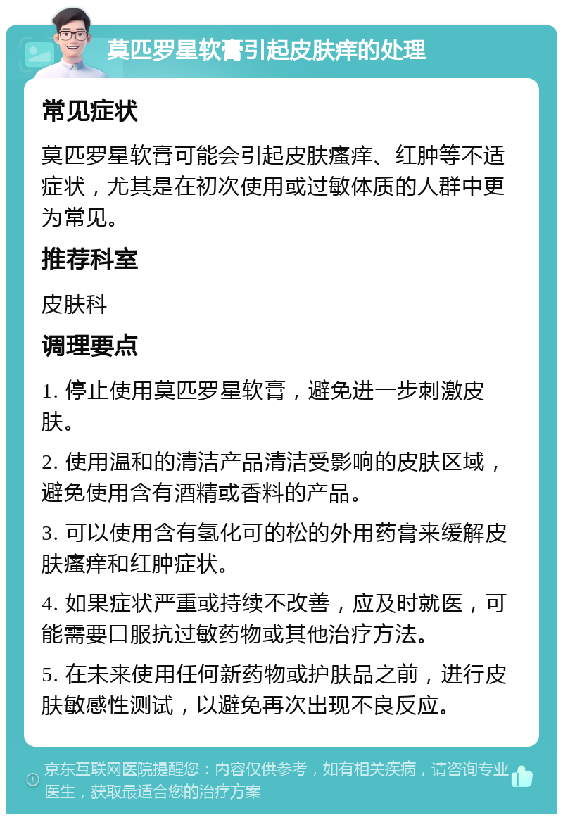 莫匹罗星软膏引起皮肤痒的处理 常见症状 莫匹罗星软膏可能会引起皮肤瘙痒、红肿等不适症状，尤其是在初次使用或过敏体质的人群中更为常见。 推荐科室 皮肤科 调理要点 1. 停止使用莫匹罗星软膏，避免进一步刺激皮肤。 2. 使用温和的清洁产品清洁受影响的皮肤区域，避免使用含有酒精或香料的产品。 3. 可以使用含有氢化可的松的外用药膏来缓解皮肤瘙痒和红肿症状。 4. 如果症状严重或持续不改善，应及时就医，可能需要口服抗过敏药物或其他治疗方法。 5. 在未来使用任何新药物或护肤品之前，进行皮肤敏感性测试，以避免再次出现不良反应。