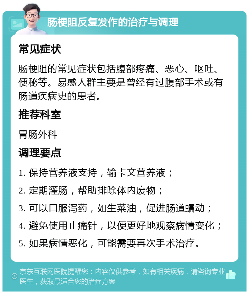 肠梗阻反复发作的治疗与调理 常见症状 肠梗阻的常见症状包括腹部疼痛、恶心、呕吐、便秘等。易感人群主要是曾经有过腹部手术或有肠道疾病史的患者。 推荐科室 胃肠外科 调理要点 1. 保持营养液支持，输卡文营养液； 2. 定期灌肠，帮助排除体内废物； 3. 可以口服泻药，如生菜油，促进肠道蠕动； 4. 避免使用止痛针，以便更好地观察病情变化； 5. 如果病情恶化，可能需要再次手术治疗。