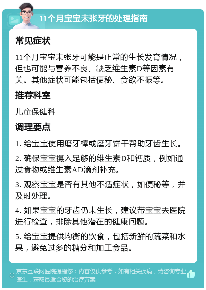 11个月宝宝未张牙的处理指南 常见症状 11个月宝宝未张牙可能是正常的生长发育情况，但也可能与营养不良、缺乏维生素D等因素有关。其他症状可能包括便秘、食欲不振等。 推荐科室 儿童保健科 调理要点 1. 给宝宝使用磨牙棒或磨牙饼干帮助牙齿生长。 2. 确保宝宝摄入足够的维生素D和钙质，例如通过食物或维生素AD滴剂补充。 3. 观察宝宝是否有其他不适症状，如便秘等，并及时处理。 4. 如果宝宝的牙齿仍未生长，建议带宝宝去医院进行检查，排除其他潜在的健康问题。 5. 给宝宝提供均衡的饮食，包括新鲜的蔬菜和水果，避免过多的糖分和加工食品。