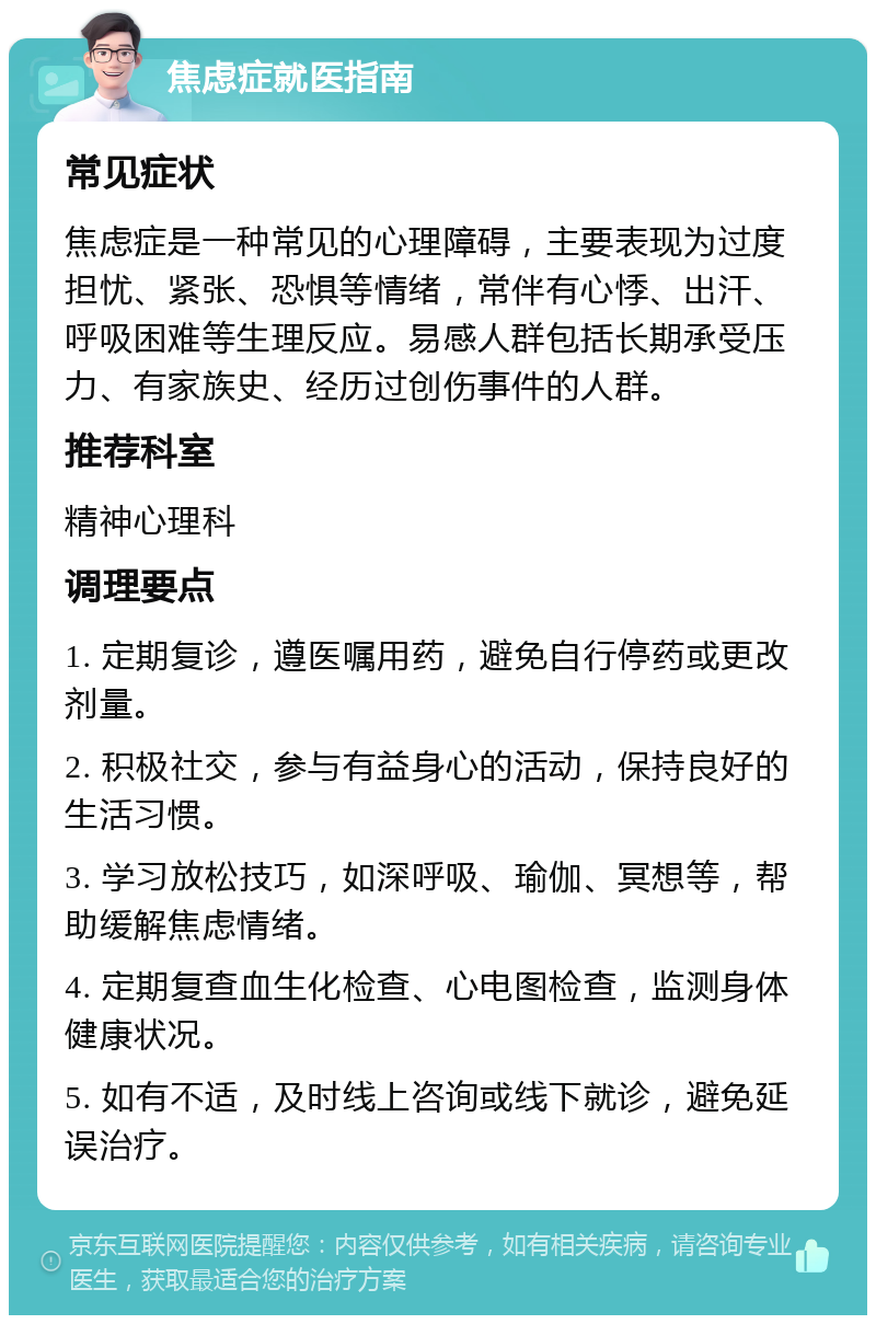 焦虑症就医指南 常见症状 焦虑症是一种常见的心理障碍，主要表现为过度担忧、紧张、恐惧等情绪，常伴有心悸、出汗、呼吸困难等生理反应。易感人群包括长期承受压力、有家族史、经历过创伤事件的人群。 推荐科室 精神心理科 调理要点 1. 定期复诊，遵医嘱用药，避免自行停药或更改剂量。 2. 积极社交，参与有益身心的活动，保持良好的生活习惯。 3. 学习放松技巧，如深呼吸、瑜伽、冥想等，帮助缓解焦虑情绪。 4. 定期复查血生化检查、心电图检查，监测身体健康状况。 5. 如有不适，及时线上咨询或线下就诊，避免延误治疗。