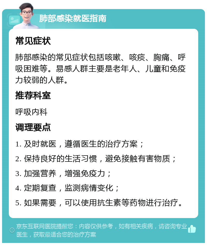 肺部感染就医指南 常见症状 肺部感染的常见症状包括咳嗽、咳痰、胸痛、呼吸困难等。易感人群主要是老年人、儿童和免疫力较弱的人群。 推荐科室 呼吸内科 调理要点 1. 及时就医，遵循医生的治疗方案； 2. 保持良好的生活习惯，避免接触有害物质； 3. 加强营养，增强免疫力； 4. 定期复查，监测病情变化； 5. 如果需要，可以使用抗生素等药物进行治疗。