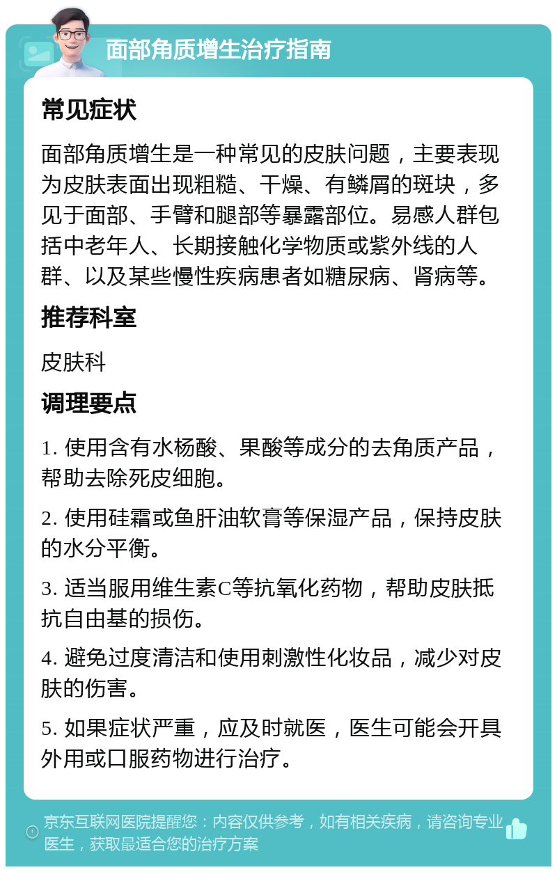 面部角质增生治疗指南 常见症状 面部角质增生是一种常见的皮肤问题，主要表现为皮肤表面出现粗糙、干燥、有鳞屑的斑块，多见于面部、手臂和腿部等暴露部位。易感人群包括中老年人、长期接触化学物质或紫外线的人群、以及某些慢性疾病患者如糖尿病、肾病等。 推荐科室 皮肤科 调理要点 1. 使用含有水杨酸、果酸等成分的去角质产品，帮助去除死皮细胞。 2. 使用硅霜或鱼肝油软膏等保湿产品，保持皮肤的水分平衡。 3. 适当服用维生素C等抗氧化药物，帮助皮肤抵抗自由基的损伤。 4. 避免过度清洁和使用刺激性化妆品，减少对皮肤的伤害。 5. 如果症状严重，应及时就医，医生可能会开具外用或口服药物进行治疗。