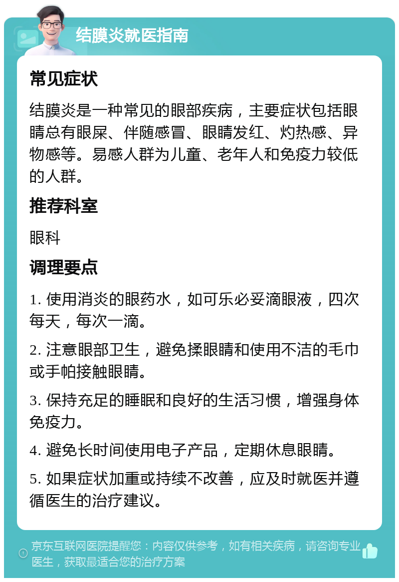 结膜炎就医指南 常见症状 结膜炎是一种常见的眼部疾病，主要症状包括眼睛总有眼屎、伴随感冒、眼睛发红、灼热感、异物感等。易感人群为儿童、老年人和免疫力较低的人群。 推荐科室 眼科 调理要点 1. 使用消炎的眼药水，如可乐必妥滴眼液，四次每天，每次一滴。 2. 注意眼部卫生，避免揉眼睛和使用不洁的毛巾或手帕接触眼睛。 3. 保持充足的睡眠和良好的生活习惯，增强身体免疫力。 4. 避免长时间使用电子产品，定期休息眼睛。 5. 如果症状加重或持续不改善，应及时就医并遵循医生的治疗建议。