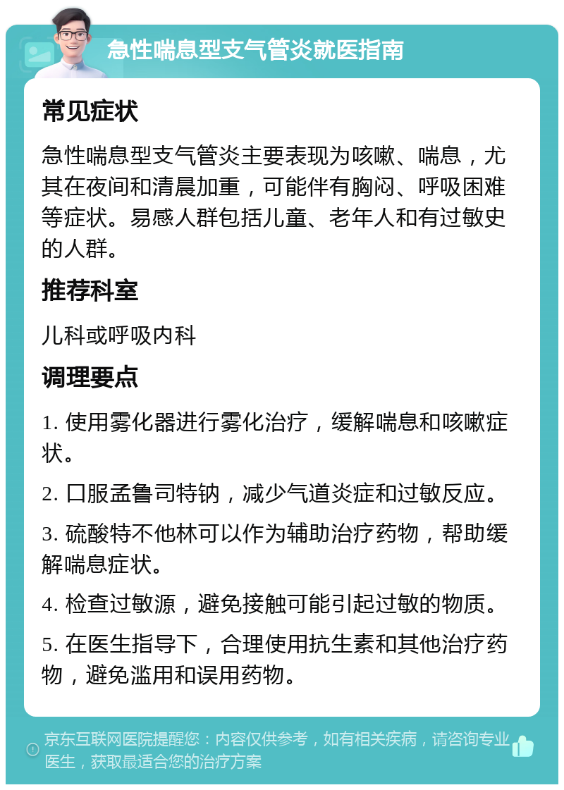 急性喘息型支气管炎就医指南 常见症状 急性喘息型支气管炎主要表现为咳嗽、喘息，尤其在夜间和清晨加重，可能伴有胸闷、呼吸困难等症状。易感人群包括儿童、老年人和有过敏史的人群。 推荐科室 儿科或呼吸内科 调理要点 1. 使用雾化器进行雾化治疗，缓解喘息和咳嗽症状。 2. 口服孟鲁司特钠，减少气道炎症和过敏反应。 3. 硫酸特不他林可以作为辅助治疗药物，帮助缓解喘息症状。 4. 检查过敏源，避免接触可能引起过敏的物质。 5. 在医生指导下，合理使用抗生素和其他治疗药物，避免滥用和误用药物。