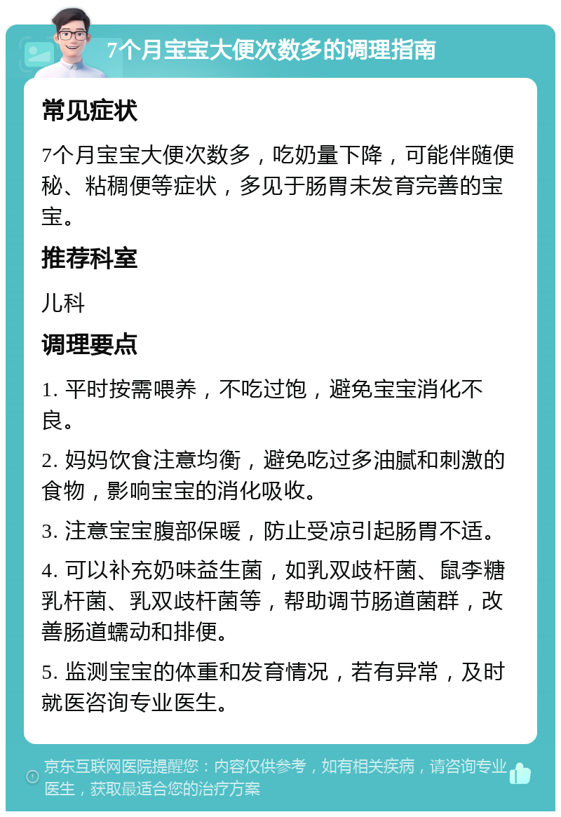 7个月宝宝大便次数多的调理指南 常见症状 7个月宝宝大便次数多，吃奶量下降，可能伴随便秘、粘稠便等症状，多见于肠胃未发育完善的宝宝。 推荐科室 儿科 调理要点 1. 平时按需喂养，不吃过饱，避免宝宝消化不良。 2. 妈妈饮食注意均衡，避免吃过多油腻和刺激的食物，影响宝宝的消化吸收。 3. 注意宝宝腹部保暖，防止受凉引起肠胃不适。 4. 可以补充奶味益生菌，如乳双歧杆菌、鼠李糖乳杆菌、乳双歧杆菌等，帮助调节肠道菌群，改善肠道蠕动和排便。 5. 监测宝宝的体重和发育情况，若有异常，及时就医咨询专业医生。