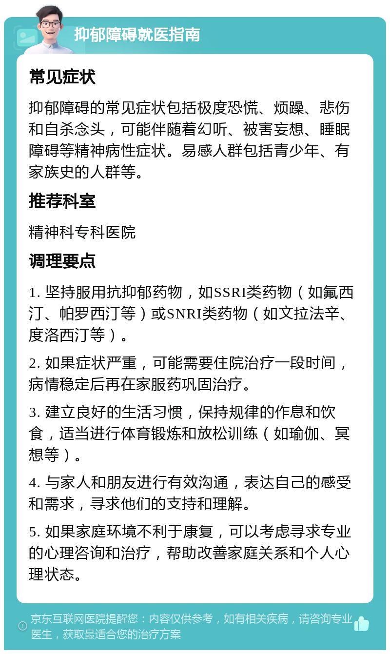 抑郁障碍就医指南 常见症状 抑郁障碍的常见症状包括极度恐慌、烦躁、悲伤和自杀念头，可能伴随着幻听、被害妄想、睡眠障碍等精神病性症状。易感人群包括青少年、有家族史的人群等。 推荐科室 精神科专科医院 调理要点 1. 坚持服用抗抑郁药物，如SSRI类药物（如氟西汀、帕罗西汀等）或SNRI类药物（如文拉法辛、度洛西汀等）。 2. 如果症状严重，可能需要住院治疗一段时间，病情稳定后再在家服药巩固治疗。 3. 建立良好的生活习惯，保持规律的作息和饮食，适当进行体育锻炼和放松训练（如瑜伽、冥想等）。 4. 与家人和朋友进行有效沟通，表达自己的感受和需求，寻求他们的支持和理解。 5. 如果家庭环境不利于康复，可以考虑寻求专业的心理咨询和治疗，帮助改善家庭关系和个人心理状态。