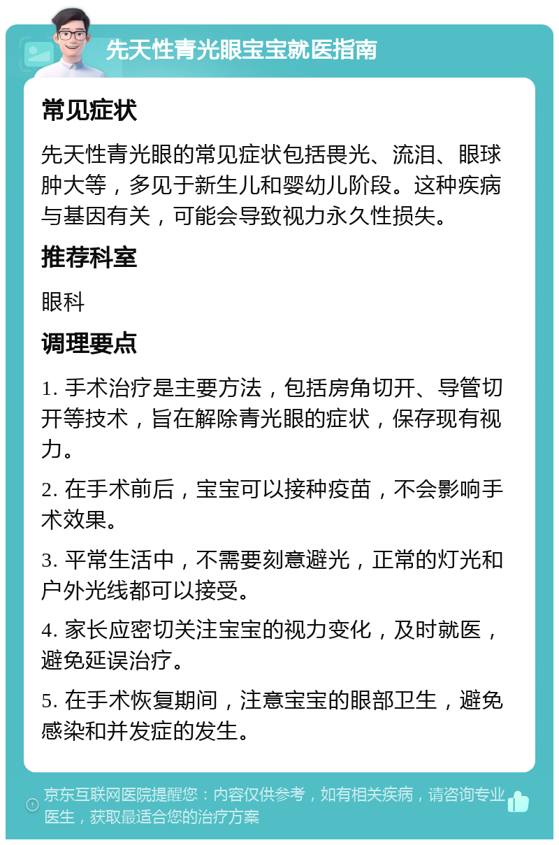 先天性青光眼宝宝就医指南 常见症状 先天性青光眼的常见症状包括畏光、流泪、眼球肿大等，多见于新生儿和婴幼儿阶段。这种疾病与基因有关，可能会导致视力永久性损失。 推荐科室 眼科 调理要点 1. 手术治疗是主要方法，包括房角切开、导管切开等技术，旨在解除青光眼的症状，保存现有视力。 2. 在手术前后，宝宝可以接种疫苗，不会影响手术效果。 3. 平常生活中，不需要刻意避光，正常的灯光和户外光线都可以接受。 4. 家长应密切关注宝宝的视力变化，及时就医，避免延误治疗。 5. 在手术恢复期间，注意宝宝的眼部卫生，避免感染和并发症的发生。