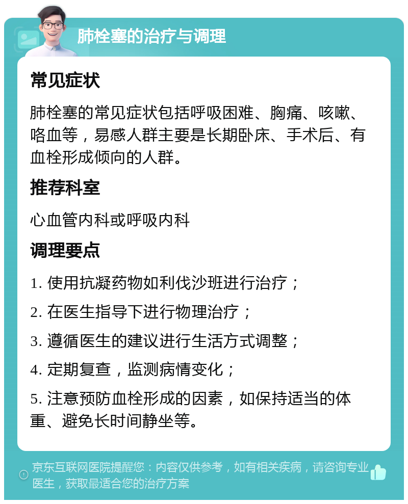 肺栓塞的治疗与调理 常见症状 肺栓塞的常见症状包括呼吸困难、胸痛、咳嗽、咯血等，易感人群主要是长期卧床、手术后、有血栓形成倾向的人群。 推荐科室 心血管内科或呼吸内科 调理要点 1. 使用抗凝药物如利伐沙班进行治疗； 2. 在医生指导下进行物理治疗； 3. 遵循医生的建议进行生活方式调整； 4. 定期复查，监测病情变化； 5. 注意预防血栓形成的因素，如保持适当的体重、避免长时间静坐等。