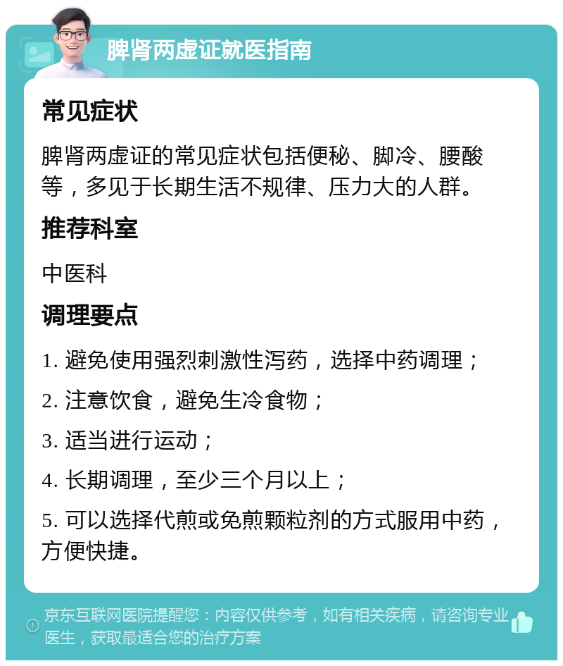 脾肾两虚证就医指南 常见症状 脾肾两虚证的常见症状包括便秘、脚冷、腰酸等，多见于长期生活不规律、压力大的人群。 推荐科室 中医科 调理要点 1. 避免使用强烈刺激性泻药，选择中药调理； 2. 注意饮食，避免生冷食物； 3. 适当进行运动； 4. 长期调理，至少三个月以上； 5. 可以选择代煎或免煎颗粒剂的方式服用中药，方便快捷。