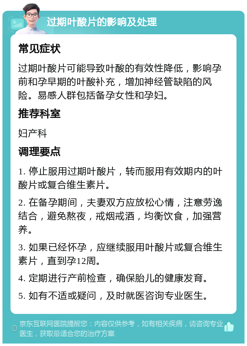 过期叶酸片的影响及处理 常见症状 过期叶酸片可能导致叶酸的有效性降低，影响孕前和孕早期的叶酸补充，增加神经管缺陷的风险。易感人群包括备孕女性和孕妇。 推荐科室 妇产科 调理要点 1. 停止服用过期叶酸片，转而服用有效期内的叶酸片或复合维生素片。 2. 在备孕期间，夫妻双方应放松心情，注意劳逸结合，避免熬夜，戒烟戒酒，均衡饮食，加强营养。 3. 如果已经怀孕，应继续服用叶酸片或复合维生素片，直到孕12周。 4. 定期进行产前检查，确保胎儿的健康发育。 5. 如有不适或疑问，及时就医咨询专业医生。