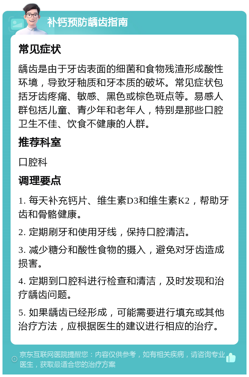 补钙预防龋齿指南 常见症状 龋齿是由于牙齿表面的细菌和食物残渣形成酸性环境，导致牙釉质和牙本质的破坏。常见症状包括牙齿疼痛、敏感、黑色或棕色斑点等。易感人群包括儿童、青少年和老年人，特别是那些口腔卫生不佳、饮食不健康的人群。 推荐科室 口腔科 调理要点 1. 每天补充钙片、维生素D3和维生素K2，帮助牙齿和骨骼健康。 2. 定期刷牙和使用牙线，保持口腔清洁。 3. 减少糖分和酸性食物的摄入，避免对牙齿造成损害。 4. 定期到口腔科进行检查和清洁，及时发现和治疗龋齿问题。 5. 如果龋齿已经形成，可能需要进行填充或其他治疗方法，应根据医生的建议进行相应的治疗。