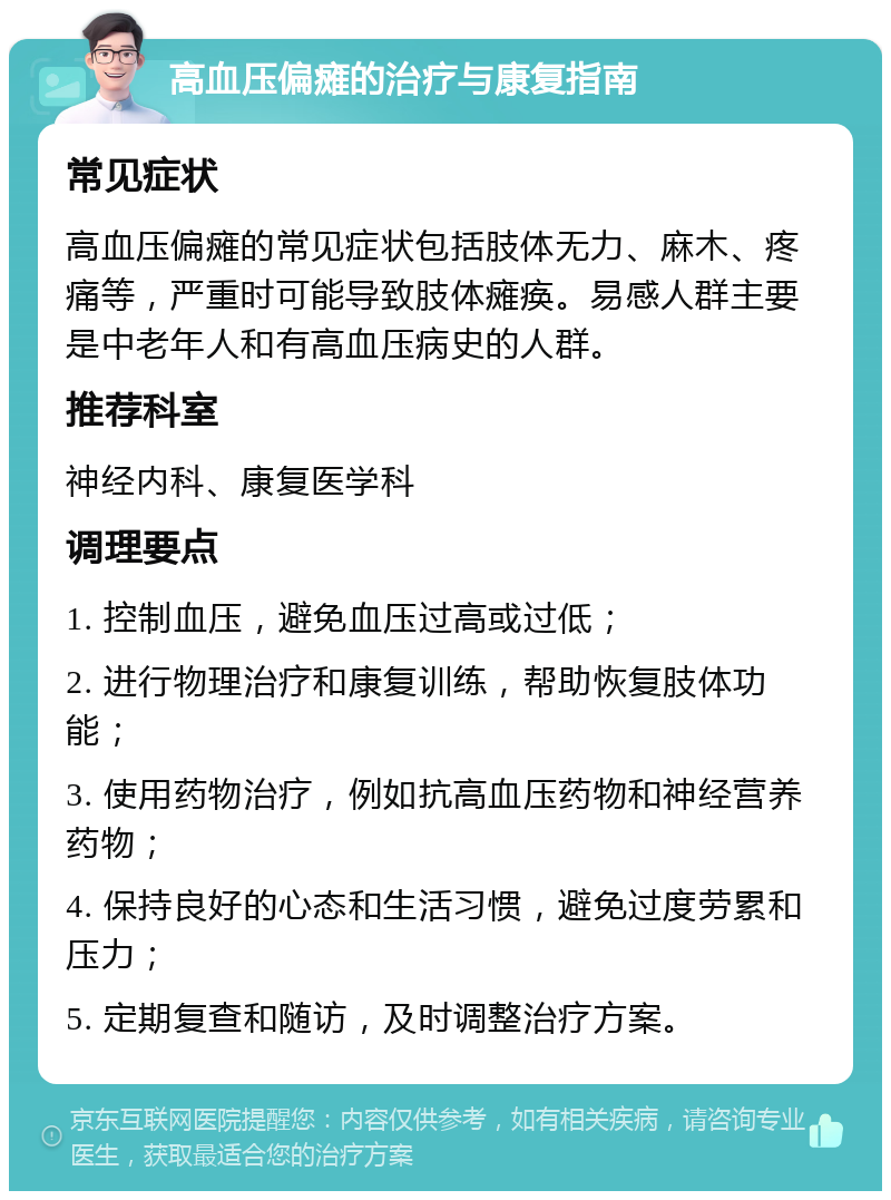 高血压偏瘫的治疗与康复指南 常见症状 高血压偏瘫的常见症状包括肢体无力、麻木、疼痛等，严重时可能导致肢体瘫痪。易感人群主要是中老年人和有高血压病史的人群。 推荐科室 神经内科、康复医学科 调理要点 1. 控制血压，避免血压过高或过低； 2. 进行物理治疗和康复训练，帮助恢复肢体功能； 3. 使用药物治疗，例如抗高血压药物和神经营养药物； 4. 保持良好的心态和生活习惯，避免过度劳累和压力； 5. 定期复查和随访，及时调整治疗方案。