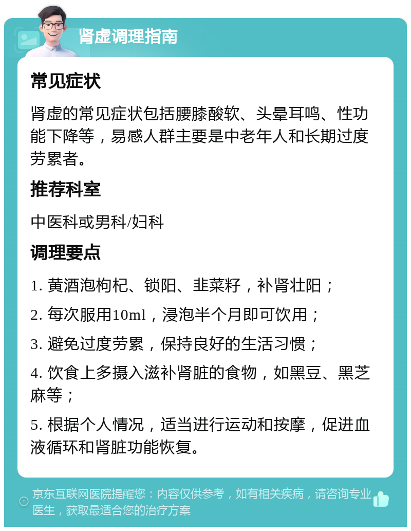 肾虚调理指南 常见症状 肾虚的常见症状包括腰膝酸软、头晕耳鸣、性功能下降等，易感人群主要是中老年人和长期过度劳累者。 推荐科室 中医科或男科/妇科 调理要点 1. 黄酒泡枸杞、锁阳、韭菜籽，补肾壮阳； 2. 每次服用10ml，浸泡半个月即可饮用； 3. 避免过度劳累，保持良好的生活习惯； 4. 饮食上多摄入滋补肾脏的食物，如黑豆、黑芝麻等； 5. 根据个人情况，适当进行运动和按摩，促进血液循环和肾脏功能恢复。