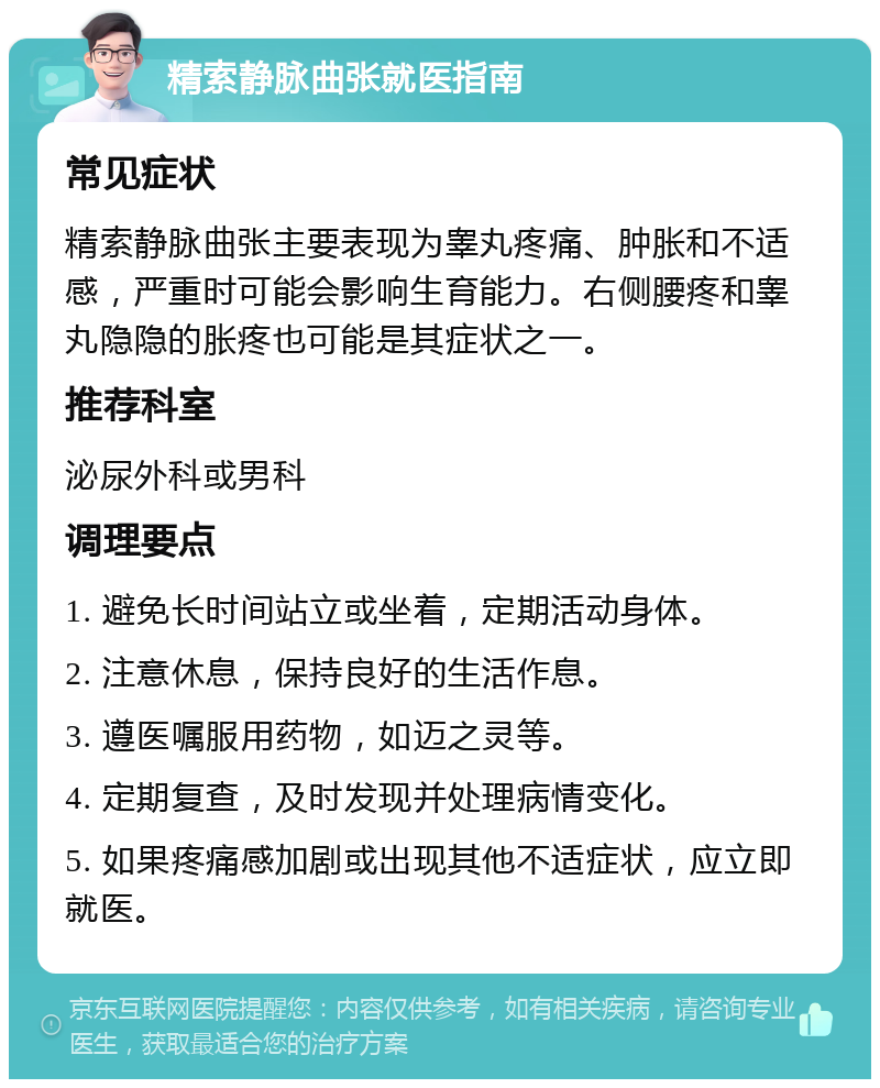 精索静脉曲张就医指南 常见症状 精索静脉曲张主要表现为睾丸疼痛、肿胀和不适感，严重时可能会影响生育能力。右侧腰疼和睾丸隐隐的胀疼也可能是其症状之一。 推荐科室 泌尿外科或男科 调理要点 1. 避免长时间站立或坐着，定期活动身体。 2. 注意休息，保持良好的生活作息。 3. 遵医嘱服用药物，如迈之灵等。 4. 定期复查，及时发现并处理病情变化。 5. 如果疼痛感加剧或出现其他不适症状，应立即就医。