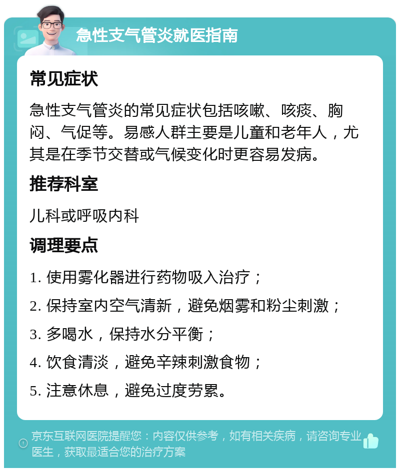 急性支气管炎就医指南 常见症状 急性支气管炎的常见症状包括咳嗽、咳痰、胸闷、气促等。易感人群主要是儿童和老年人，尤其是在季节交替或气候变化时更容易发病。 推荐科室 儿科或呼吸内科 调理要点 1. 使用雾化器进行药物吸入治疗； 2. 保持室内空气清新，避免烟雾和粉尘刺激； 3. 多喝水，保持水分平衡； 4. 饮食清淡，避免辛辣刺激食物； 5. 注意休息，避免过度劳累。