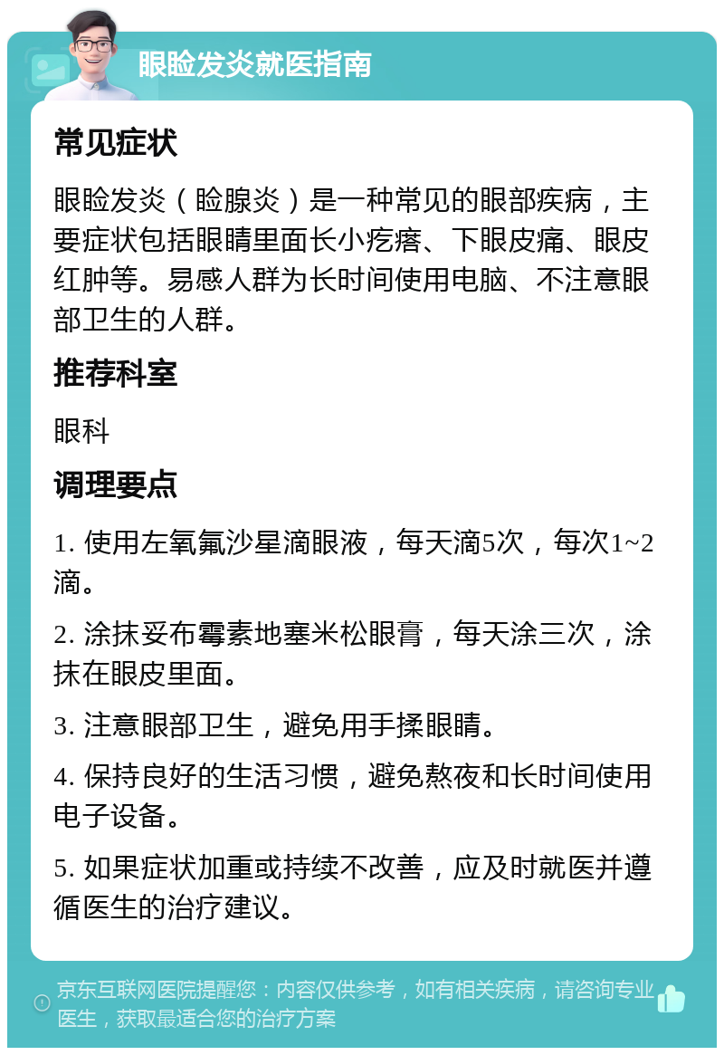 眼睑发炎就医指南 常见症状 眼睑发炎（睑腺炎）是一种常见的眼部疾病，主要症状包括眼睛里面长小疙瘩、下眼皮痛、眼皮红肿等。易感人群为长时间使用电脑、不注意眼部卫生的人群。 推荐科室 眼科 调理要点 1. 使用左氧氟沙星滴眼液，每天滴5次，每次1~2滴。 2. 涂抹妥布霉素地塞米松眼膏，每天涂三次，涂抹在眼皮里面。 3. 注意眼部卫生，避免用手揉眼睛。 4. 保持良好的生活习惯，避免熬夜和长时间使用电子设备。 5. 如果症状加重或持续不改善，应及时就医并遵循医生的治疗建议。