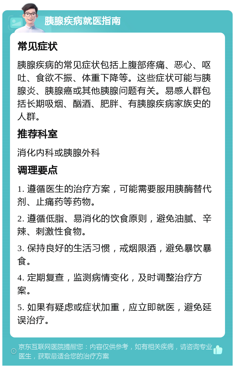 胰腺疾病就医指南 常见症状 胰腺疾病的常见症状包括上腹部疼痛、恶心、呕吐、食欲不振、体重下降等。这些症状可能与胰腺炎、胰腺癌或其他胰腺问题有关。易感人群包括长期吸烟、酗酒、肥胖、有胰腺疾病家族史的人群。 推荐科室 消化内科或胰腺外科 调理要点 1. 遵循医生的治疗方案，可能需要服用胰酶替代剂、止痛药等药物。 2. 遵循低脂、易消化的饮食原则，避免油腻、辛辣、刺激性食物。 3. 保持良好的生活习惯，戒烟限酒，避免暴饮暴食。 4. 定期复查，监测病情变化，及时调整治疗方案。 5. 如果有疑虑或症状加重，应立即就医，避免延误治疗。