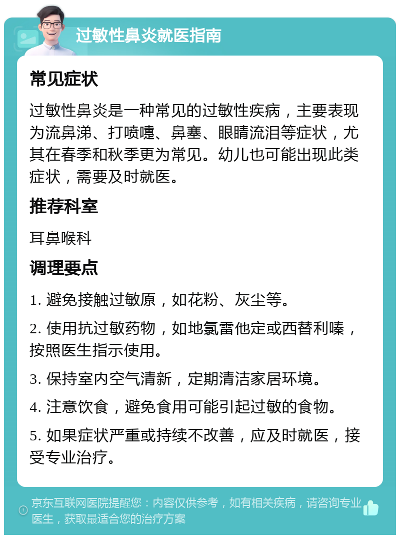 过敏性鼻炎就医指南 常见症状 过敏性鼻炎是一种常见的过敏性疾病，主要表现为流鼻涕、打喷嚏、鼻塞、眼睛流泪等症状，尤其在春季和秋季更为常见。幼儿也可能出现此类症状，需要及时就医。 推荐科室 耳鼻喉科 调理要点 1. 避免接触过敏原，如花粉、灰尘等。 2. 使用抗过敏药物，如地氯雷他定或西替利嗪，按照医生指示使用。 3. 保持室内空气清新，定期清洁家居环境。 4. 注意饮食，避免食用可能引起过敏的食物。 5. 如果症状严重或持续不改善，应及时就医，接受专业治疗。