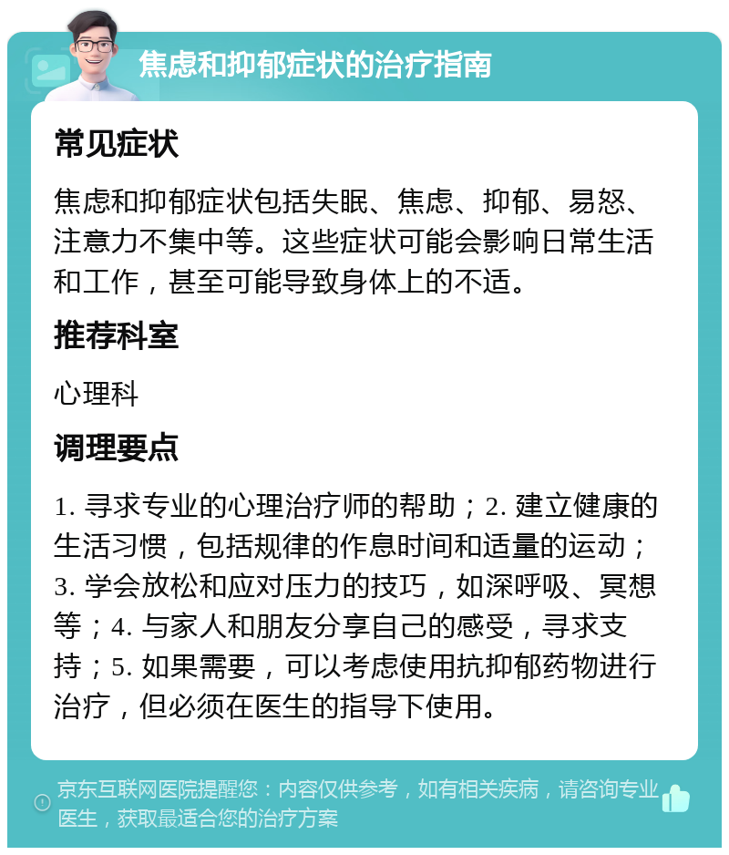 焦虑和抑郁症状的治疗指南 常见症状 焦虑和抑郁症状包括失眠、焦虑、抑郁、易怒、注意力不集中等。这些症状可能会影响日常生活和工作，甚至可能导致身体上的不适。 推荐科室 心理科 调理要点 1. 寻求专业的心理治疗师的帮助；2. 建立健康的生活习惯，包括规律的作息时间和适量的运动；3. 学会放松和应对压力的技巧，如深呼吸、冥想等；4. 与家人和朋友分享自己的感受，寻求支持；5. 如果需要，可以考虑使用抗抑郁药物进行治疗，但必须在医生的指导下使用。