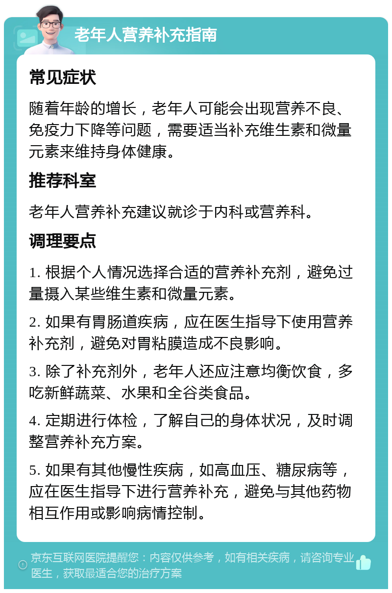 老年人营养补充指南 常见症状 随着年龄的增长，老年人可能会出现营养不良、免疫力下降等问题，需要适当补充维生素和微量元素来维持身体健康。 推荐科室 老年人营养补充建议就诊于内科或营养科。 调理要点 1. 根据个人情况选择合适的营养补充剂，避免过量摄入某些维生素和微量元素。 2. 如果有胃肠道疾病，应在医生指导下使用营养补充剂，避免对胃粘膜造成不良影响。 3. 除了补充剂外，老年人还应注意均衡饮食，多吃新鲜蔬菜、水果和全谷类食品。 4. 定期进行体检，了解自己的身体状况，及时调整营养补充方案。 5. 如果有其他慢性疾病，如高血压、糖尿病等，应在医生指导下进行营养补充，避免与其他药物相互作用或影响病情控制。