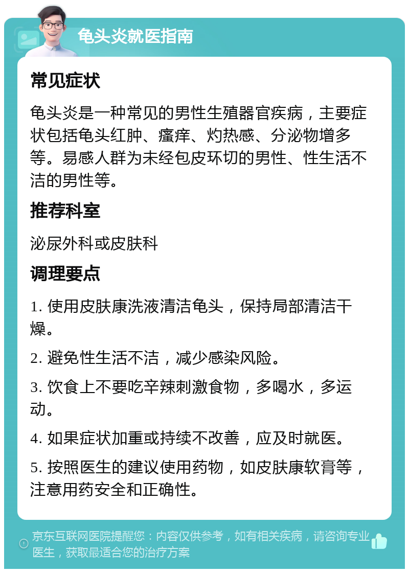 龟头炎就医指南 常见症状 龟头炎是一种常见的男性生殖器官疾病，主要症状包括龟头红肿、瘙痒、灼热感、分泌物增多等。易感人群为未经包皮环切的男性、性生活不洁的男性等。 推荐科室 泌尿外科或皮肤科 调理要点 1. 使用皮肤康洗液清洁龟头，保持局部清洁干燥。 2. 避免性生活不洁，减少感染风险。 3. 饮食上不要吃辛辣刺激食物，多喝水，多运动。 4. 如果症状加重或持续不改善，应及时就医。 5. 按照医生的建议使用药物，如皮肤康软膏等，注意用药安全和正确性。