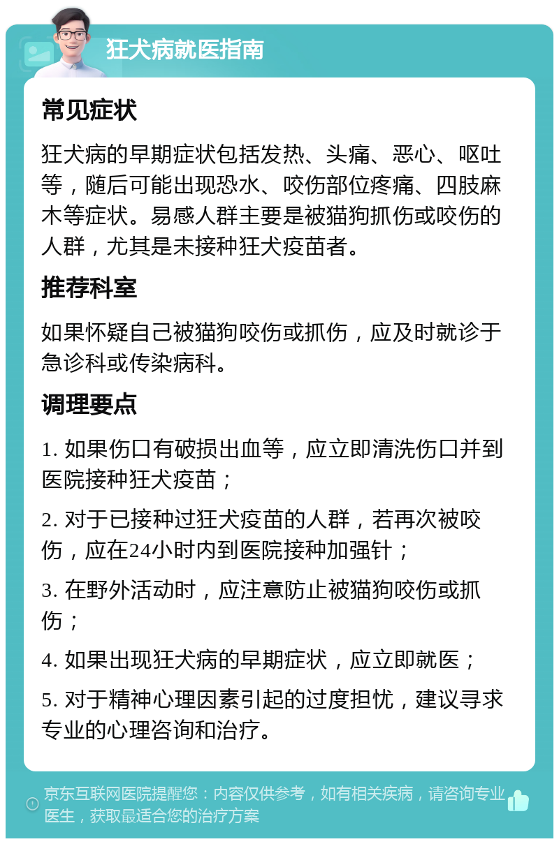 狂犬病就医指南 常见症状 狂犬病的早期症状包括发热、头痛、恶心、呕吐等，随后可能出现恐水、咬伤部位疼痛、四肢麻木等症状。易感人群主要是被猫狗抓伤或咬伤的人群，尤其是未接种狂犬疫苗者。 推荐科室 如果怀疑自己被猫狗咬伤或抓伤，应及时就诊于急诊科或传染病科。 调理要点 1. 如果伤口有破损出血等，应立即清洗伤口并到医院接种狂犬疫苗； 2. 对于已接种过狂犬疫苗的人群，若再次被咬伤，应在24小时内到医院接种加强针； 3. 在野外活动时，应注意防止被猫狗咬伤或抓伤； 4. 如果出现狂犬病的早期症状，应立即就医； 5. 对于精神心理因素引起的过度担忧，建议寻求专业的心理咨询和治疗。