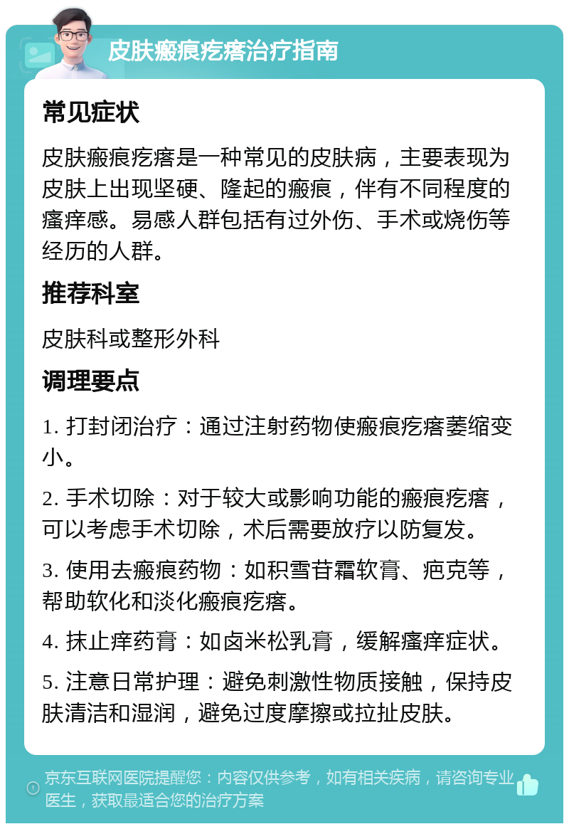 皮肤瘢痕疙瘩治疗指南 常见症状 皮肤瘢痕疙瘩是一种常见的皮肤病，主要表现为皮肤上出现坚硬、隆起的瘢痕，伴有不同程度的瘙痒感。易感人群包括有过外伤、手术或烧伤等经历的人群。 推荐科室 皮肤科或整形外科 调理要点 1. 打封闭治疗：通过注射药物使瘢痕疙瘩萎缩变小。 2. 手术切除：对于较大或影响功能的瘢痕疙瘩，可以考虑手术切除，术后需要放疗以防复发。 3. 使用去瘢痕药物：如积雪苷霜软膏、疤克等，帮助软化和淡化瘢痕疙瘩。 4. 抹止痒药膏：如卤米松乳膏，缓解瘙痒症状。 5. 注意日常护理：避免刺激性物质接触，保持皮肤清洁和湿润，避免过度摩擦或拉扯皮肤。