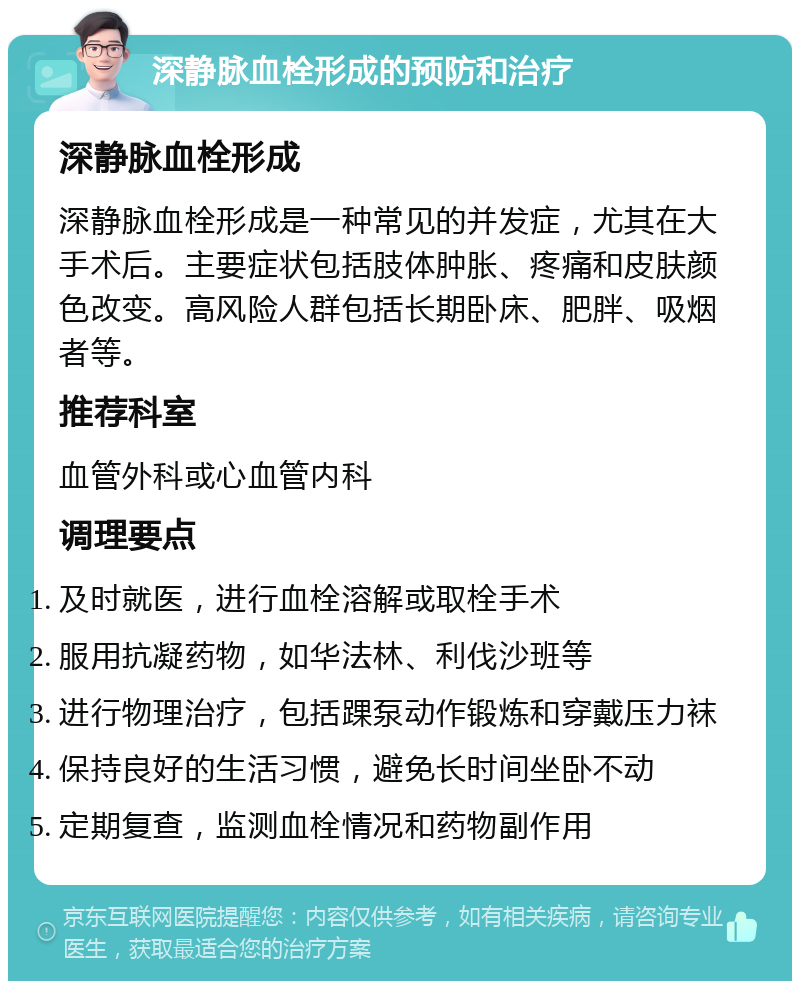 深静脉血栓形成的预防和治疗 深静脉血栓形成 深静脉血栓形成是一种常见的并发症，尤其在大手术后。主要症状包括肢体肿胀、疼痛和皮肤颜色改变。高风险人群包括长期卧床、肥胖、吸烟者等。 推荐科室 血管外科或心血管内科 调理要点 及时就医，进行血栓溶解或取栓手术 服用抗凝药物，如华法林、利伐沙班等 进行物理治疗，包括踝泵动作锻炼和穿戴压力袜 保持良好的生活习惯，避免长时间坐卧不动 定期复查，监测血栓情况和药物副作用