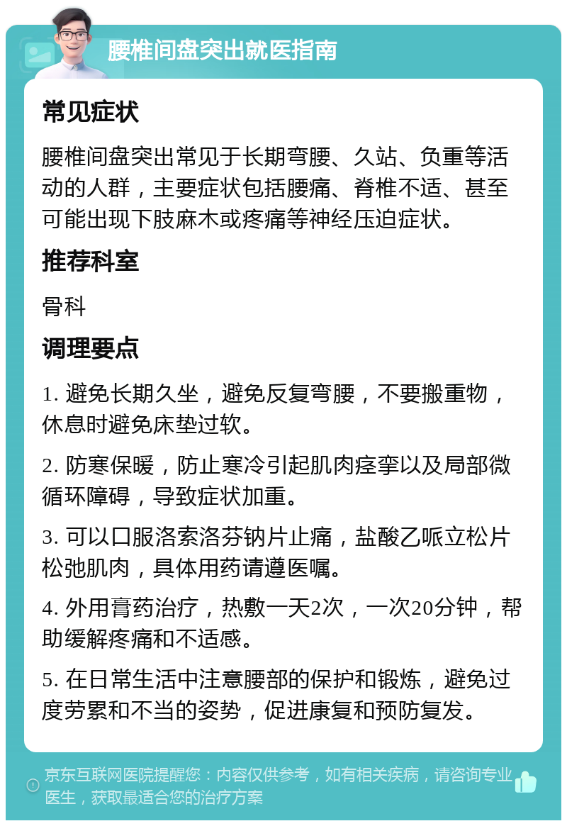 腰椎间盘突出就医指南 常见症状 腰椎间盘突出常见于长期弯腰、久站、负重等活动的人群，主要症状包括腰痛、脊椎不适、甚至可能出现下肢麻木或疼痛等神经压迫症状。 推荐科室 骨科 调理要点 1. 避免长期久坐，避免反复弯腰，不要搬重物，休息时避免床垫过软。 2. 防寒保暖，防止寒冷引起肌肉痉挛以及局部微循环障碍，导致症状加重。 3. 可以口服洛索洛芬钠片止痛，盐酸乙哌立松片松弛肌肉，具体用药请遵医嘱。 4. 外用膏药治疗，热敷一天2次，一次20分钟，帮助缓解疼痛和不适感。 5. 在日常生活中注意腰部的保护和锻炼，避免过度劳累和不当的姿势，促进康复和预防复发。