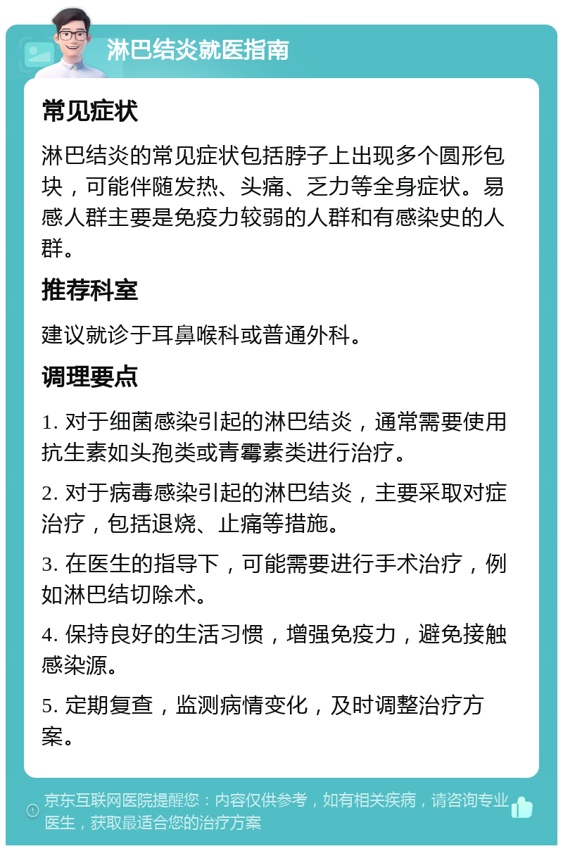 淋巴结炎就医指南 常见症状 淋巴结炎的常见症状包括脖子上出现多个圆形包块，可能伴随发热、头痛、乏力等全身症状。易感人群主要是免疫力较弱的人群和有感染史的人群。 推荐科室 建议就诊于耳鼻喉科或普通外科。 调理要点 1. 对于细菌感染引起的淋巴结炎，通常需要使用抗生素如头孢类或青霉素类进行治疗。 2. 对于病毒感染引起的淋巴结炎，主要采取对症治疗，包括退烧、止痛等措施。 3. 在医生的指导下，可能需要进行手术治疗，例如淋巴结切除术。 4. 保持良好的生活习惯，增强免疫力，避免接触感染源。 5. 定期复查，监测病情变化，及时调整治疗方案。