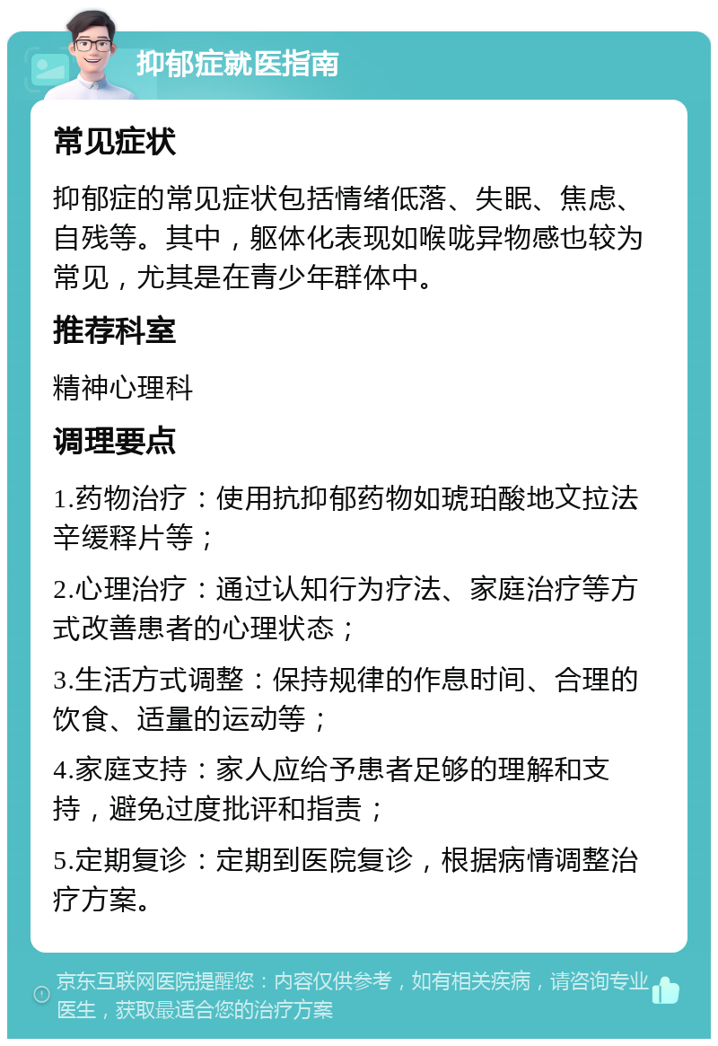 抑郁症就医指南 常见症状 抑郁症的常见症状包括情绪低落、失眠、焦虑、自残等。其中，躯体化表现如喉咙异物感也较为常见，尤其是在青少年群体中。 推荐科室 精神心理科 调理要点 1.药物治疗：使用抗抑郁药物如琥珀酸地文拉法辛缓释片等； 2.心理治疗：通过认知行为疗法、家庭治疗等方式改善患者的心理状态； 3.生活方式调整：保持规律的作息时间、合理的饮食、适量的运动等； 4.家庭支持：家人应给予患者足够的理解和支持，避免过度批评和指责； 5.定期复诊：定期到医院复诊，根据病情调整治疗方案。