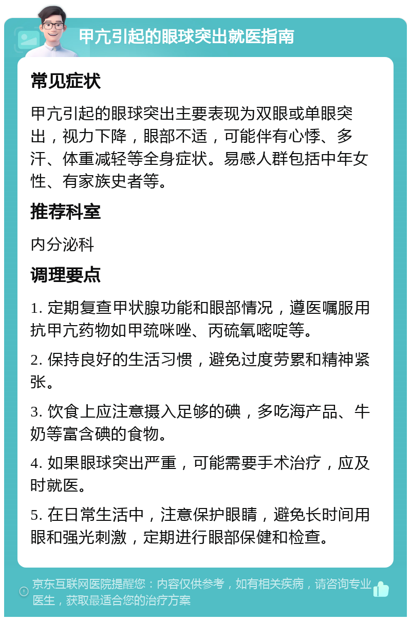 甲亢引起的眼球突出就医指南 常见症状 甲亢引起的眼球突出主要表现为双眼或单眼突出，视力下降，眼部不适，可能伴有心悸、多汗、体重减轻等全身症状。易感人群包括中年女性、有家族史者等。 推荐科室 内分泌科 调理要点 1. 定期复查甲状腺功能和眼部情况，遵医嘱服用抗甲亢药物如甲巯咪唑、丙硫氧嘧啶等。 2. 保持良好的生活习惯，避免过度劳累和精神紧张。 3. 饮食上应注意摄入足够的碘，多吃海产品、牛奶等富含碘的食物。 4. 如果眼球突出严重，可能需要手术治疗，应及时就医。 5. 在日常生活中，注意保护眼睛，避免长时间用眼和强光刺激，定期进行眼部保健和检查。